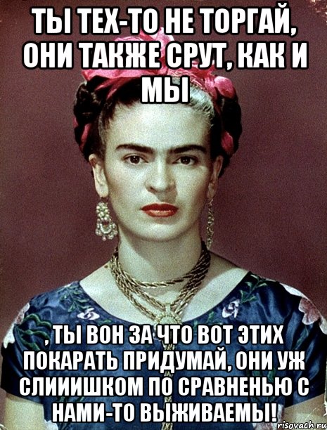 Ты тех-то не торгай, они также срут, как и мы , ты вон за что вот этих покарать придумай, они уж слииишком по сравненью с нами-то выживаемы!, Мем Magdalena Carmen Frieda Kahlo Ca