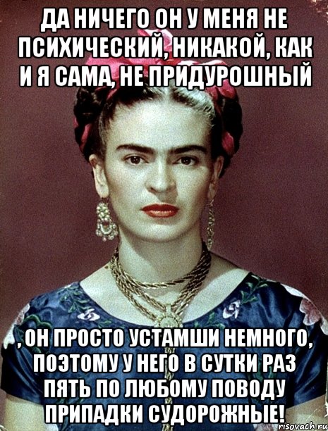 Да ничего он у меня не психический, никакой, как и я сама, не придурошный , он просто устамши немного, поэтому у него в сутки раз пять по любому поводу припадки судорожные!, Мем Magdalena Carmen Frieda Kahlo Ca