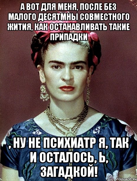 А вот для меня, после без малого десятмны совместного жития, как останавливать такие припадки , ну не психиатр я, так и осталось, Ь, загадкой!, Мем Magdalena Carmen Frieda Kahlo Ca
