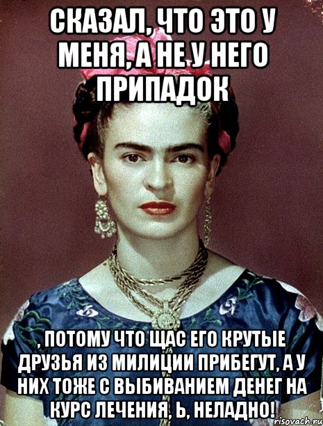 Сказал, что это у меня, а не у него припадок , потому что щас его крутые друзья из милиции прибегут, а у них тоже с выбиванием денег на курс лечения, Ь, неладно!, Мем Magdalena Carmen Frieda Kahlo Ca