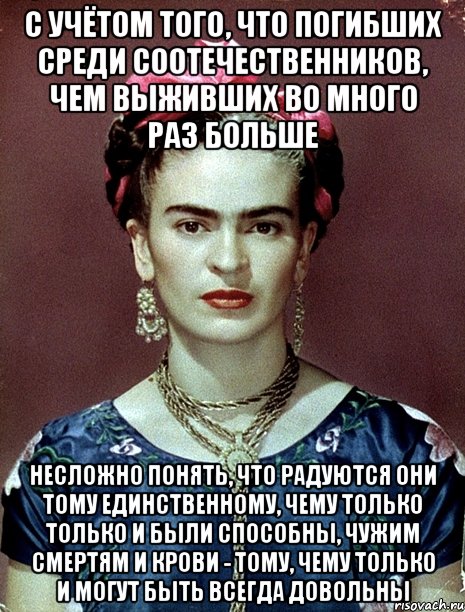 С учётом того, что погибших среди соотечественников, чем выживших во много раз больше несложно понять, что радуются они тому единственному, чему только только и были способны, чужим смертям и крови - тому, чему только и могут быть всегда довольны, Мем Magdalena Carmen Frieda Kahlo Ca