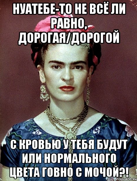 НУАТЕБЕ-ТО не всё ли равно, дорогая/дорогой с кровью у тебя будут или нормального цвета говно с мочой?!, Мем Magdalena Carmen Frieda Kahlo Ca