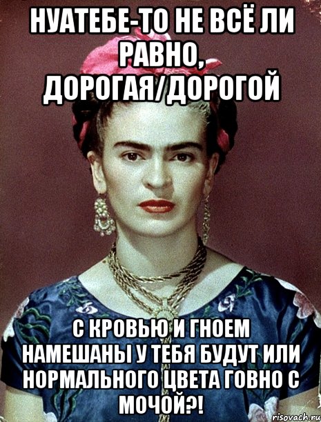 НУАТЕБЕ-ТО не всё ли равно, дорогая/дорогой с кровью и гноем намешаны у тебя будут или нормального цвета говно с мочой?!, Мем Magdalena Carmen Frieda Kahlo Ca