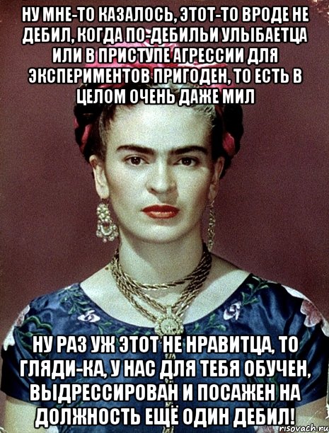 Ну мне-то казалось, этот-то вроде не дебил, когда по-дебильи улыбаетца или в приступе агрессии для экспериментов пригоден, то есть в целом очень даже мил Ну раз уж этот не нравитца, то гляди-ка, у нас для тебя обучен, выдрессирован и посажен на должность ещё один дебил!, Мем Magdalena Carmen Frieda Kahlo Ca