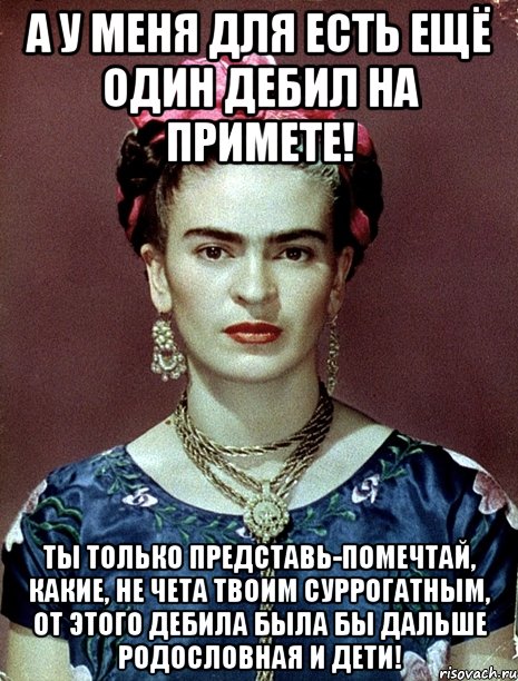 А у меня для есть ещё один дебил на примете! Ты только представь-помечтай, какие, не чета твоим суррогатным, от этого дебила была бы дальше родословная и дети!, Мем Magdalena Carmen Frieda Kahlo Ca