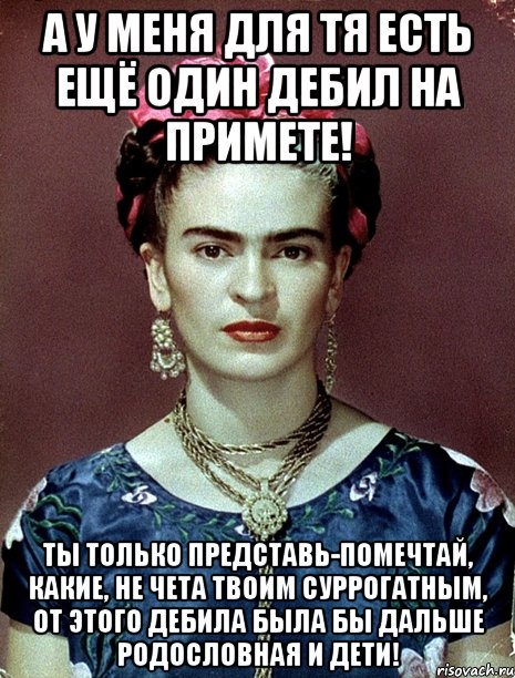 А у меня для тя есть ещё один дебил на примете! Ты только представь-помечтай, какие, не чета твоим суррогатным, от этого дебила была бы дальше родословная и дети!, Мем Magdalena Carmen Frieda Kahlo Ca