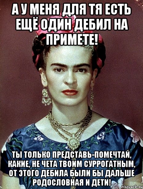 А у меня для тя есть ещё один дебил на примете! Ты только представь-помечтай, какие, не чета твоим суррогатным, от этого дебила были бы дальше родословная и дети!, Мем Magdalena Carmen Frieda Kahlo Ca