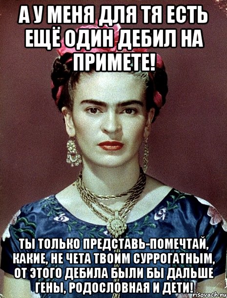 А у меня для тя есть ещё один дебил на примете! Ты только представь-помечтай, какие, не чета твоим суррогатным, от этого дебила были бы дальше гены, родословная и дети!, Мем Magdalena Carmen Frieda Kahlo Ca