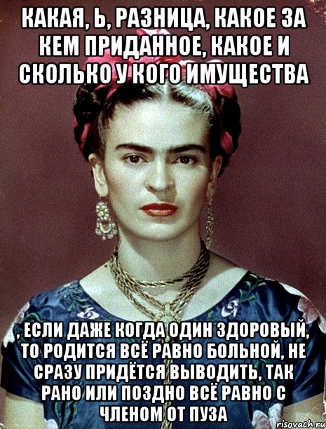 Какая, Ь, разница, какое за кем приданное, какое и сколько у кого имущества , если даже когда один здоровый, то родится всё равно больной, не сразу придётся выводить, так рано или поздно всё равно с членом от пуза, Мем Magdalena Carmen Frieda Kahlo Ca