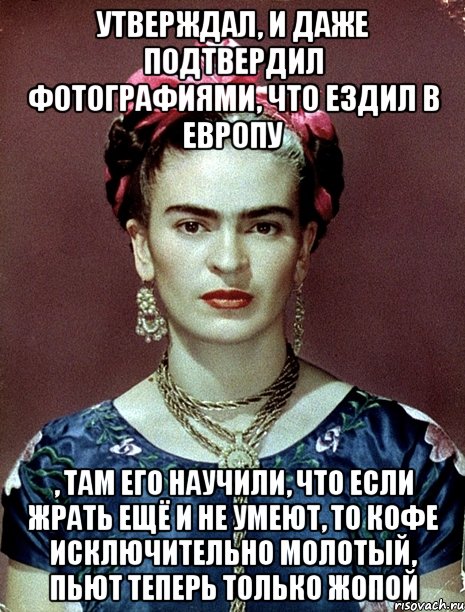 утверждал, и даже подтвердил фотографиями, что ездил в Европу , там его научили, что если жрать ещё и не умеют, то кофе исключительно молотый, пьют теперь только жопой, Мем Magdalena Carmen Frieda Kahlo Ca
