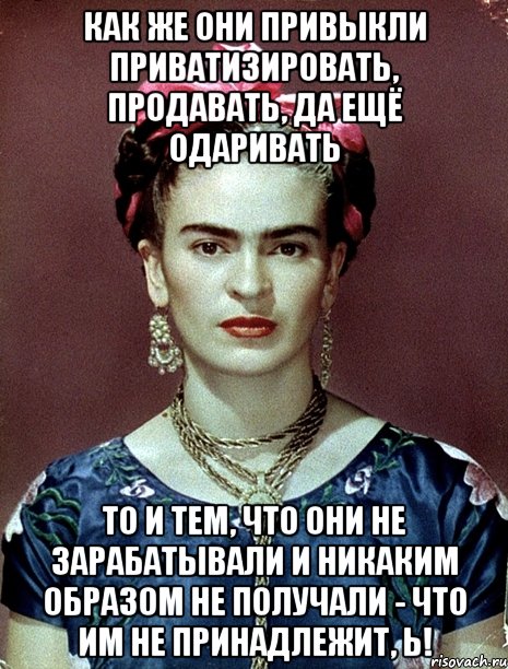 Как же они привыкли приватизировать, продавать, да ещё одаривать то и тем, что они не зарабатывали и никаким образом не получали - что им не принадлежит, Ь!, Мем Magdalena Carmen Frieda Kahlo Ca
