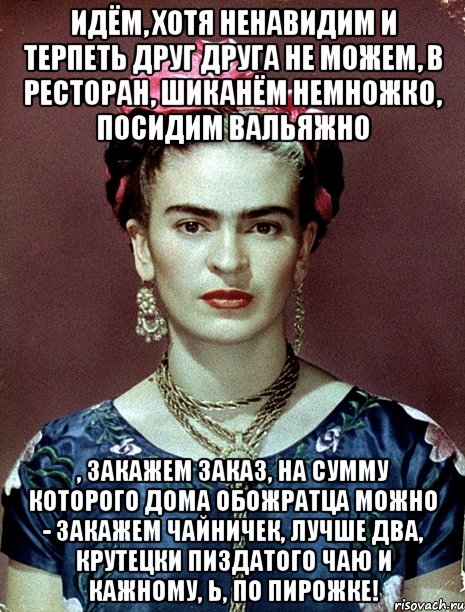 Идём, хотя ненавидим и терпеть друг друга не можем, в ресторан, шиканём немножко, посидим вальяжно , закажем заказ, на сумму которого дома обожратца можно - закажем чайничек, лучше два, крутецки пиздатого чаю и кажному, Ь, по пирожке!, Мем Magdalena Carmen Frieda Kahlo Ca