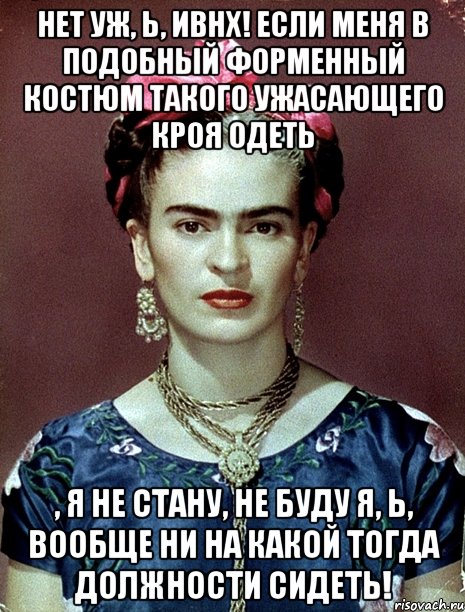Нет уж, Ь, ИВНХ! Если меня в подобный форменный костюм такого ужасающего кроя одеть , я не стану, не буду я, Ь, вообще ни на какой тогда должности сидеть!, Мем Magdalena Carmen Frieda Kahlo Ca