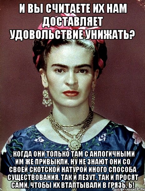 И вы считаете их нам доставляет удовольствие унижать? , когда они только там с анлогичными им же привыкли, ну не знают они со своей скотской натурой иного способа существования, так и лезут, так и просят сами, чтобы их втаптывали в грязь, Ь!, Мем Magdalena Carmen Frieda Kahlo Ca