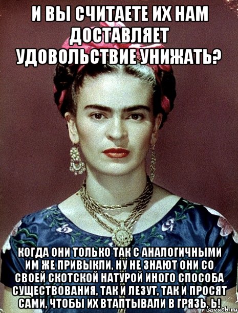 И вы считаете их нам доставляет удовольствие унижать? Когда они только так с аналогичными им же привыкли, ну не знают они со своей скотской натурой иного способа существования, так и лезут, так и просят сами, чтобы их втаптывали в грязь, Ь!, Мем Magdalena Carmen Frieda Kahlo Ca