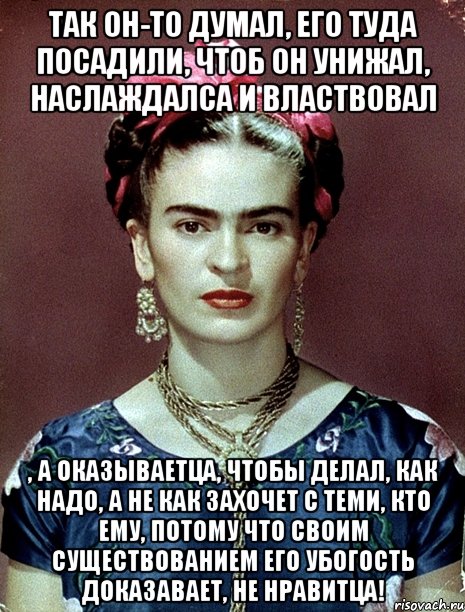 Так он-то думал, его туда посадили, чтоб он унижал, наслаждалса и властвовал , а оказываетца, чтобы делал, как надо, а не как захочет с теми, кто ему, потому что своим существованием его убогость доказавает, не нравитца!, Мем Magdalena Carmen Frieda Kahlo Ca