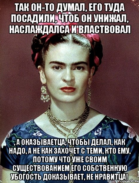 Так он-то думал, его туда посадили, чтоб он унижал, наслаждалса и властвовал , а оказываетца, чтобы делал, как надо, а не как захочет с теми, кто ему, потому что уже своим существованием его собственную убогость доказывает, не нравитца!, Мем Magdalena Carmen Frieda Kahlo Ca
