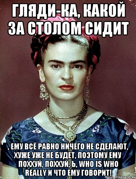 Гляди-ка, какой за столом сидит , ему всё равно ничего не сделают, хуже уже не будет, поэтому ему поххуй, поххуй, Ь, who is who really и что ему говорит!, Мем Magdalena Carmen Frieda Kahlo Ca