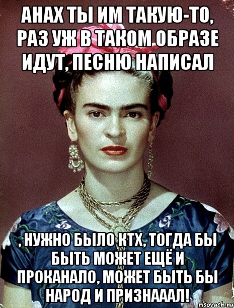 АНАХ ты им такую-то, раз уж в таком образе идут, песню написал , нужно было КТХ, тогда бы быть может ещё и проканало, может быть бы народ и признааал!, Мем Magdalena Carmen Frieda Kahlo Ca