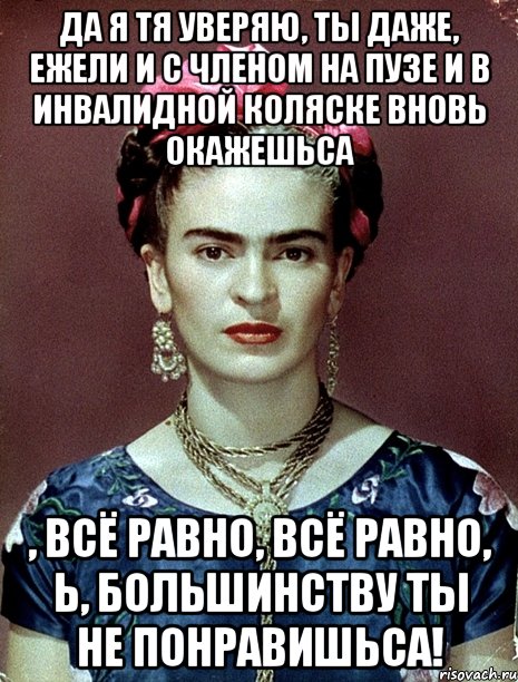 Да я тя уверяю, ты даже, ежели и с членом на пузе и в инвалидной коляске вновь окажешьса , всё равно, всё равно, Ь, большинству ты не понравишьса!, Мем Magdalena Carmen Frieda Kahlo Ca