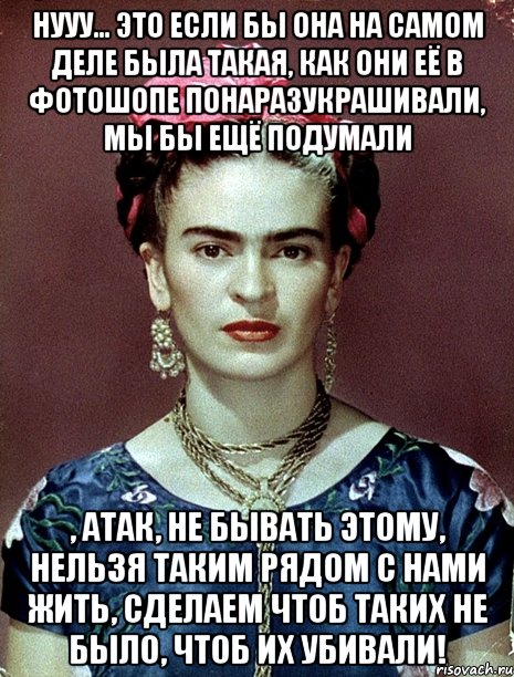 Нууу... это если бы она на самом деле была такая, как они её в фотошопе понаразукрашивали, мы бы ещё подумали , АТАК, не бывать этому, нельзя таким рядом с нами жить, сделаем чтоб таких не было, чтоб их убивали!