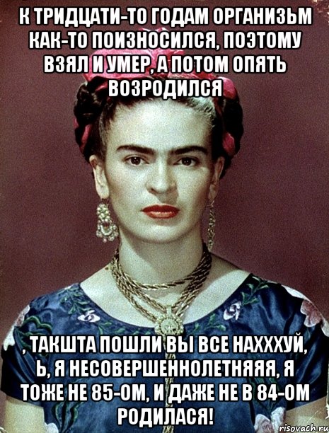 К тридцати-то годам организьм как-то поизносился, поэтому взял и умер, а потом опять возродился , такшта пошли вы все нахххуй, Ь, я несовершеннолетняяя, я тоже не 85-ом, и даже не в 84-ом родилася!, Мем Magdalena Carmen Frieda Kahlo Ca