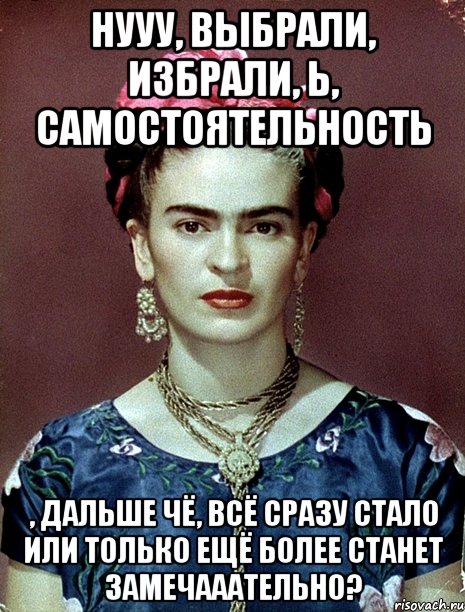 Нууу, выбрали, избрали, Ь, самостоятельность , дальше чё, всё сразу стало или только ещё более станет замечааательно?