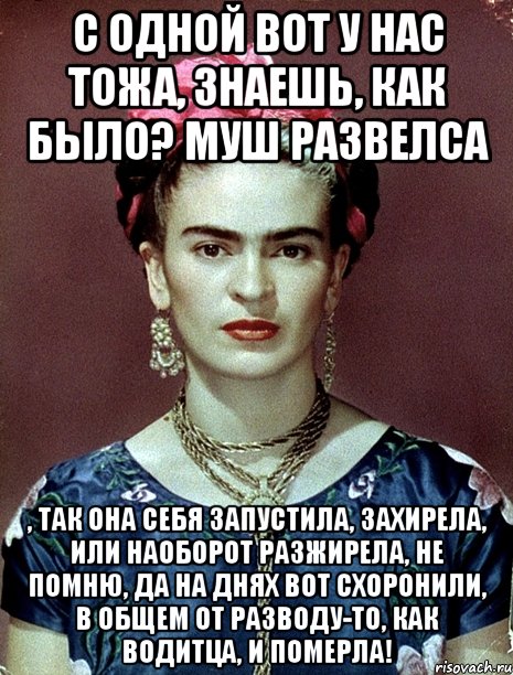 С одной вот у нас тожа, знаешь, как было? Муш развелса , так она себя запустила, захирела, или наоборот разжирела, не помню, да на днях вот схоронили, в общем от разводу-то, как водитца, и померла!, Мем Magdalena Carmen Frieda Kahlo Ca