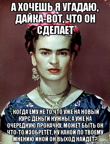 А хочешь я угадаю, дайка-вот, что он сделает , когда ему не то что уже на новый курс деньги нужны, а уже на очередную прокачку, может быть он что-то изобретёт, ну какой по твоему мнению иной он выход найдёт?