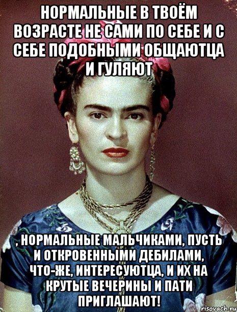 Нормальные в твоём возрасте не сами по себе и с себе подобными общаютца и гуляют , нормальные мальчиками, пусть и откровенными дебилами, что-же, интересуютца, и их на крутые вечерины и пати приглашают!