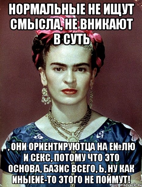 Нормальные не ищут смысла, не вникают в суть , они ориентируютца на е№лю и секс, потому что это основа, базис всего, Ь, ну как иныеие-то этого не поймут!