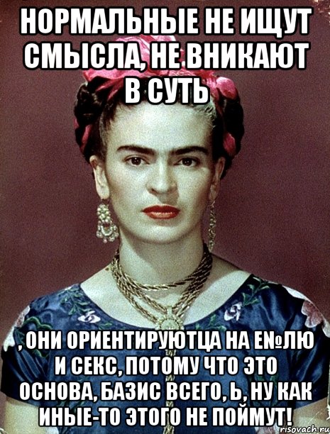 Нормальные не ищут смысла, не вникают в суть , они ориентируютца на е№лю и секс, потому что это основа, базис всего, Ь, ну как иные-то этого не поймут!