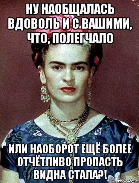 Ну наобщалась вдоволь и с вашими, что, полегчало или наоборот ещё более отчётливо пропасть видна стала?!