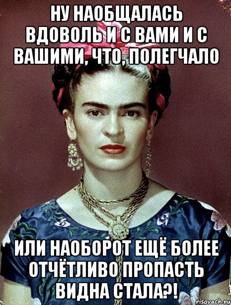 Ну наобщалась вдоволь и с вами и с вашими, что, полегчало или наоборот ещё более отчётливо пропасть видна стала?!