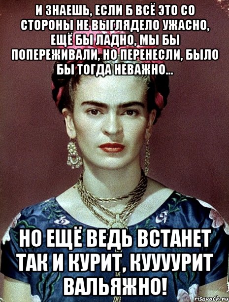 И знаешь, если б всё это со стороны не выглядело ужасно, ещё бы ладно, мы бы попереживали, но перенесли, было бы тогда неважно... Но ещё ведь встанет так и курит, куууурит вальяжно!