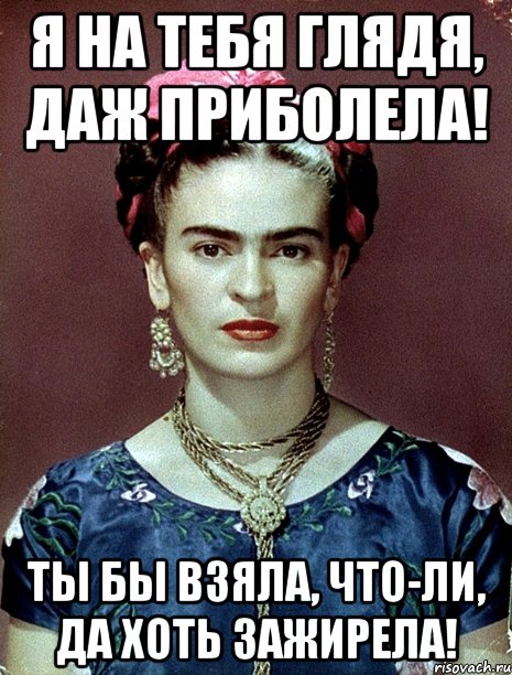 Я на тебя глядя, даж приболела! Ты бы взяла, что-ли, да хоть зажирела!