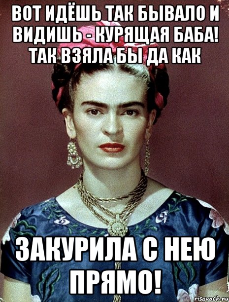 Вот идёшь так бывало и видишь - курящая баба! Так взяла бы да как закурила с нею прямо!