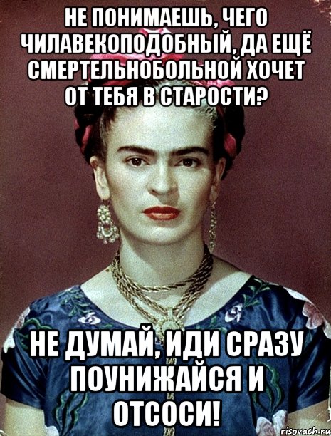 Не понимаешь, чего чилавекоподобный, да ещё смертельнобольной хочет от тебя в старости? Не думай, иди сразу поунижайся и отсоси!