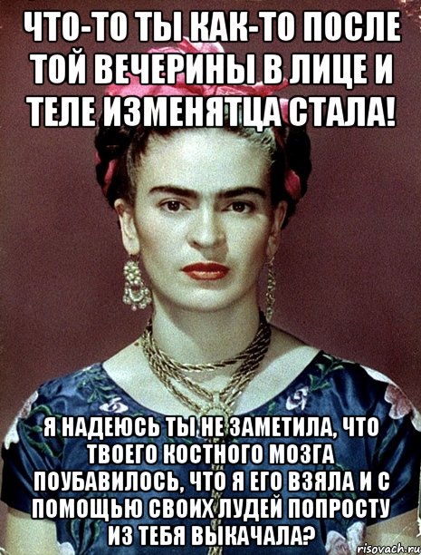 Что-то ты как-то после той вечерины в лице и теле изменятца стала! Я надеюсь ты не заметила, что твоего костного мозга поубавилось, что я его взяла и с помощью своих лудей попросту из тебя выкачала?
