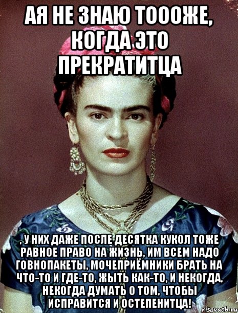 Ая не знаю тоооже, когда это прекратитца , у них даже после десятка кукол тоже равное право на жизнь, им всем надо говнопакеты, мочеприёмники брать на что-то и где-то, жыть как-то, и некогда, некогда думать о том, чтобы исправится и остепенитца!