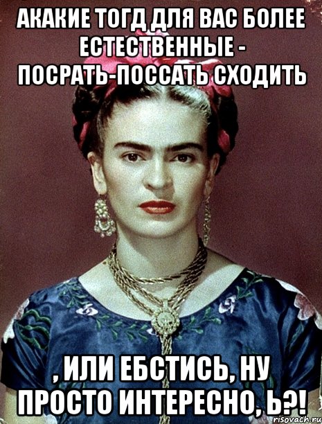 АКАКИЕ тогд для вас более естественные - посрать-поссать сходить , или ебстись, ну просто интересно, Ь?!