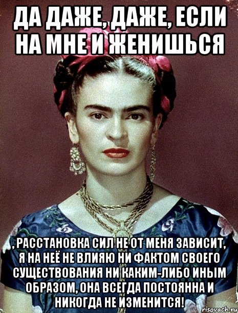 Да даже, даже, если на мне и женишься , расстановка сил не от меня зависит, я на неё не влияю ни фактом своего существования ни каким-либо иным образом, она всегда постоянна и никогда не изменится!