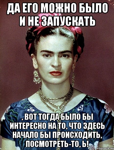 Да его можно было и не запускать , вот тогда было бы интересно на то, что здесь начало бы происходить, посмотреть-то, Ь!