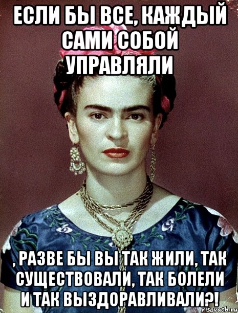 Если бы все, каждый сами собой управляли , разве бы вы так жили, так существовали, так болели и так выздоравливали?!
