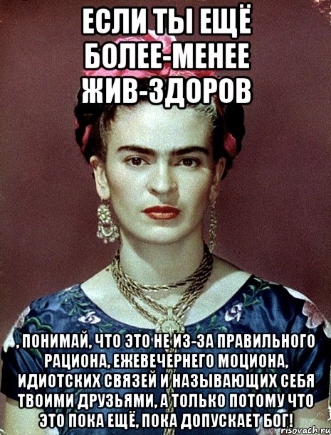 Если ты ещё более-менее жив-здоров , понимай, что это не из-за правильного рациона, ежевечернего моциона, идиотских связей и называющих себя твоими друзьями, а только потому что это пока ещё, пока допускает Бог!