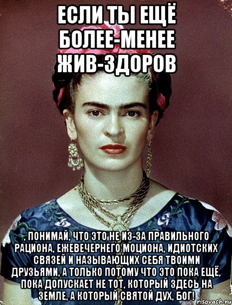 Если ты ещё более-менее жив-здоров , понимай, что это не из-за правильного рациона, ежевечернего моциона, идиотских связей и называющих себя твоими друзьями, а только потому что это пока ещё, пока допускает не тот, который здесь на Земле, а который Святой дух, Бог!