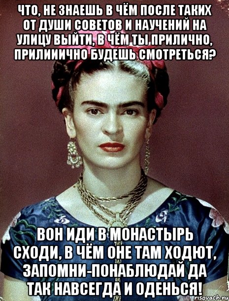 Что, не знаешь в чём после таких от души советов и научений на улицу выйти, в чём ты прилично, прилииично будешь смотреться? Вон иди в монастырь сходи, в чём оне там ходют, запомни-понаблюдай да так навсегда и оденься!