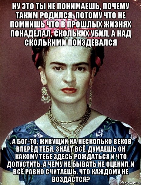 Ну это ты не понимаешь, почему таким родился, потому что не помнишь что в прошлых жизнях понаделал, скольких убил, а над сколькими поиздевался , а Бог-то, живущий на несколько веков вперёд тебя, знает всё, думаешь он какому тебе здесь рождаться и что допустить, а чему не бывать не оценил, и всё равно считаешь, что каждому не воздастся?
