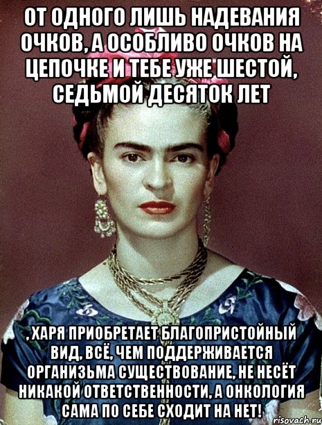От одного лишь надевания очков, а особливо очков на цепочке и тебе уже шестой, седьмой десяток лет , харя приобретает благопристойный вид, всё, чем поддерживается организьма существование, не несёт никакой ответственности, а онкология сама по себе сходит на нет!