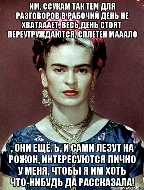 Им, ссукам так тем для разговоров в рабочий день не хватааает, весь день стоят переутруждаются, сплетен мааало , они ещё, Ь, и сами лезут на рожон, интересуются лично у меня, чтобы я им хоть что-нибудь да рассказала!